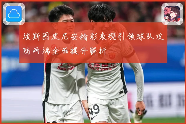 埃斯图皮尼安精彩表现引领球队攻防两端全面提升解析