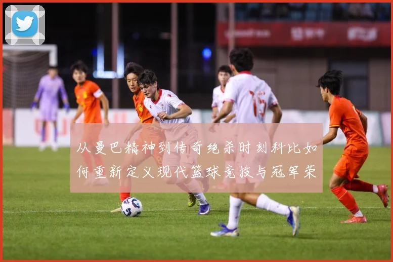 从曼巴精神到传奇绝杀时刻科比如何重新定义现代篮球竞技与冠军荣耀之路解析