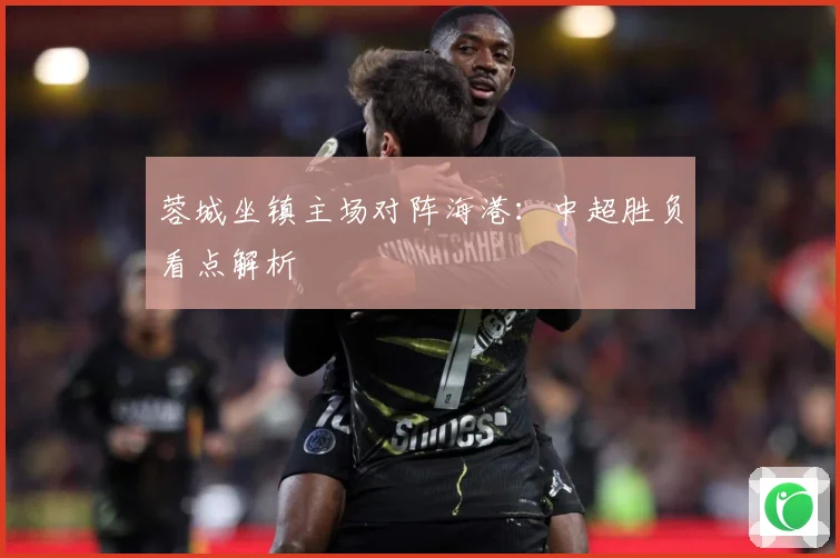 蓉城坐镇主场对阵海港：中超胜负看点解析