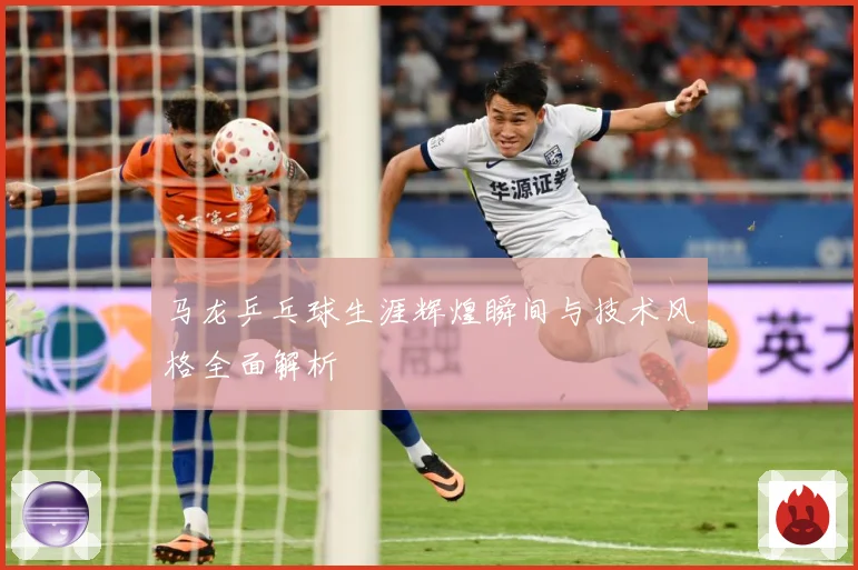 马龙乒乓球生涯辉煌瞬间与技术风格全面解析