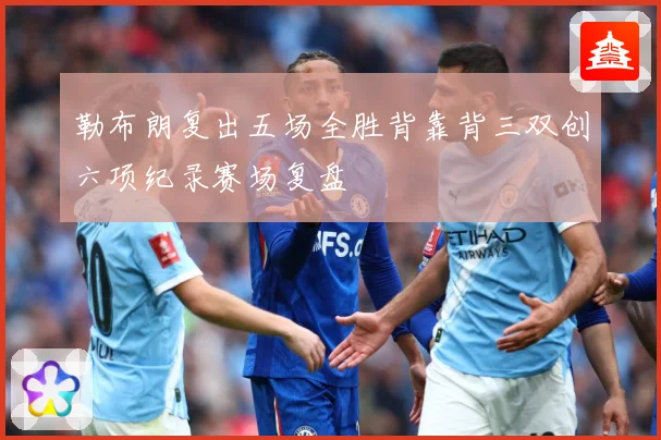 勒布朗复出五场全胜背靠背三双创六项纪录赛场复盘