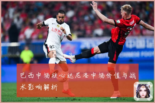 巴西中场核心达尼洛中场价值与战术影响解析