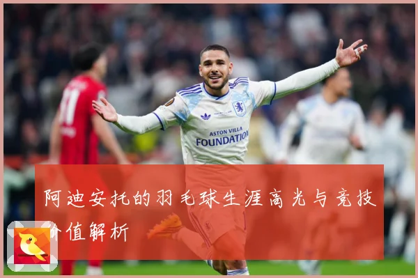 阿迪安托的羽毛球生涯高光与竞技价值解析