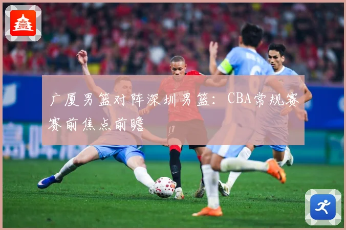 广厦男篮对阵深圳男篮：CBA常规赛赛前焦点前瞻