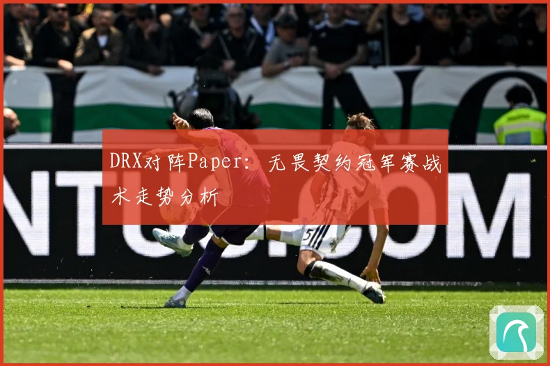 DRX对阵Paper：无畏契约冠军赛战术走势分析