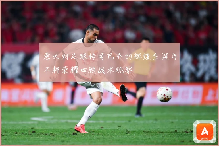 意大利足球传奇巴乔的辉煌生涯与不朽荣耀回顾战术观察